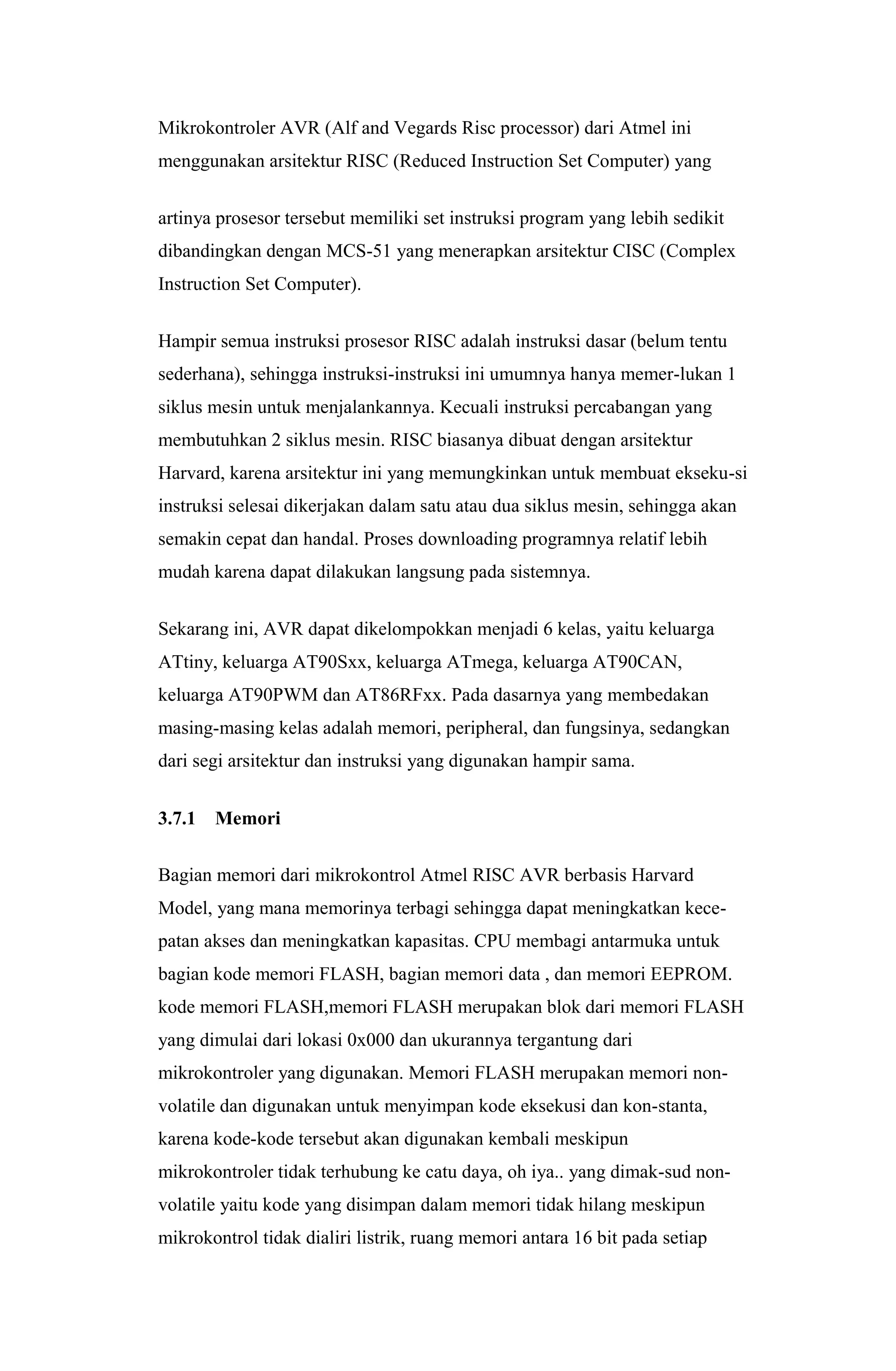 Mikrokontroler AVR (Alf and Vegards Risc processor) dari Atmel ini
menggunakan arsitektur RISC (Reduced Instruction Set Computer) yang
artinya prosesor tersebut memiliki set instruksi program yang lebih sedikit
dibandingkan dengan MCS-51 yang menerapkan arsitektur CISC (Complex
Instruction Set Computer).
Hampir semua instruksi prosesor RISC adalah instruksi dasar (belum tentu
sederhana), sehingga instruksi-instruksi ini umumnya hanya memer-lukan 1
siklus mesin untuk menjalankannya. Kecuali instruksi percabangan yang
membutuhkan 2 siklus mesin. RISC biasanya dibuat dengan arsitektur
Harvard, karena arsitektur ini yang memungkinkan untuk membuat ekseku-si
instruksi selesai dikerjakan dalam satu atau dua siklus mesin, sehingga akan
semakin cepat dan handal. Proses downloading programnya relatif lebih
mudah karena dapat dilakukan langsung pada sistemnya.
Sekarang ini, AVR dapat dikelompokkan menjadi 6 kelas, yaitu keluarga
ATtiny, keluarga AT90Sxx, keluarga ATmega, keluarga AT90CAN,
keluarga AT90PWM dan AT86RFxx. Pada dasarnya yang membedakan
masing-masing kelas adalah memori, peripheral, dan fungsinya, sedangkan
dari segi arsitektur dan instruksi yang digunakan hampir sama.
3.7.1 Memori
Bagian memori dari mikrokontrol Atmel RISC AVR berbasis Harvard
Model, yang mana memorinya terbagi sehingga dapat meningkatkan kece-
patan akses dan meningkatkan kapasitas. CPU membagi antarmuka untuk
bagian kode memori FLASH, bagian memori data , dan memori EEPROM.
kode memori FLASH,memori FLASH merupakan blok dari memori FLASH
yang dimulai dari lokasi 0x000 dan ukurannya tergantung dari
mikrokontroler yang digunakan. Memori FLASH merupakan memori non-
volatile dan digunakan untuk menyimpan kode eksekusi dan kon-stanta,
karena kode-kode tersebut akan digunakan kembali meskipun
mikrokontroler tidak terhubung ke catu daya, oh iya.. yang dimak-sud non-
volatile yaitu kode yang disimpan dalam memori tidak hilang meskipun
mikrokontrol tidak dialiri listrik, ruang memori antara 16 bit pada setiap
 