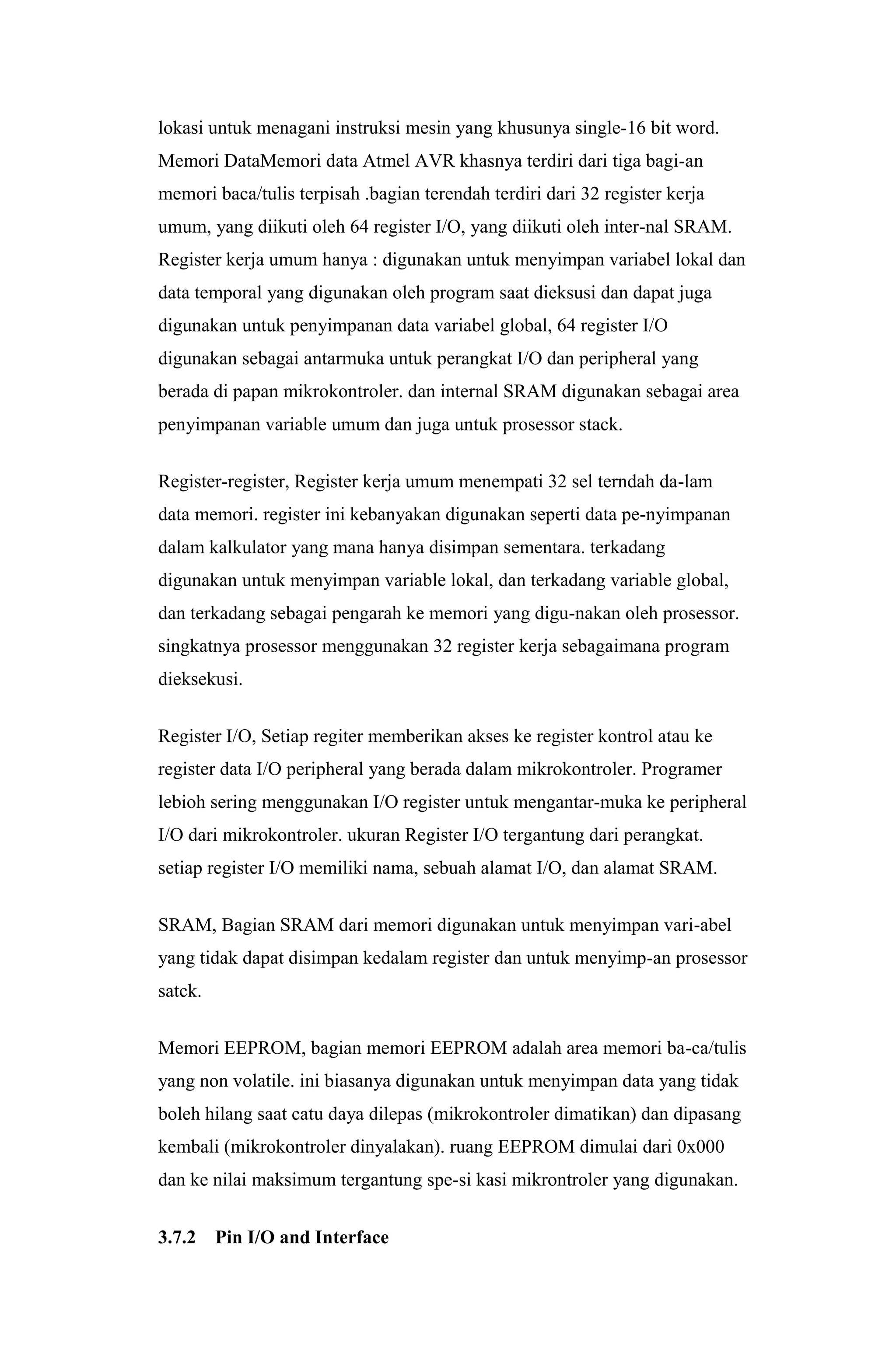 lokasi untuk menagani instruksi mesin yang khusunya single-16 bit word.
Memori DataMemori data Atmel AVR khasnya terdiri dari tiga bagi-an
memori baca/tulis terpisah .bagian terendah terdiri dari 32 register kerja
umum, yang diikuti oleh 64 register I/O, yang diikuti oleh inter-nal SRAM.
Register kerja umum hanya : digunakan untuk menyimpan variabel lokal dan
data temporal yang digunakan oleh program saat dieksusi dan dapat juga
digunakan untuk penyimpanan data variabel global, 64 register I/O
digunakan sebagai antarmuka untuk perangkat I/O dan peripheral yang
berada di papan mikrokontroler. dan internal SRAM digunakan sebagai area
penyimpanan variable umum dan juga untuk prosessor stack.
Register-register, Register kerja umum menempati 32 sel terndah da-lam
data memori. register ini kebanyakan digunakan seperti data pe-nyimpanan
dalam kalkulator yang mana hanya disimpan sementara. terkadang
digunakan untuk menyimpan variable lokal, dan terkadang variable global,
dan terkadang sebagai pengarah ke memori yang digu-nakan oleh prosessor.
singkatnya prosessor menggunakan 32 register kerja sebagaimana program
dieksekusi.
Register I/O, Setiap regiter memberikan akses ke register kontrol atau ke
register data I/O peripheral yang berada dalam mikrokontroler. Programer
lebioh sering menggunakan I/O register untuk mengantar-muka ke peripheral
I/O dari mikrokontroler. ukuran Register I/O tergantung dari perangkat.
setiap register I/O memiliki nama, sebuah alamat I/O, dan alamat SRAM.
SRAM, Bagian SRAM dari memori digunakan untuk menyimpan vari-abel
yang tidak dapat disimpan kedalam register dan untuk menyimp-an prosessor
satck.
Memori EEPROM, bagian memori EEPROM adalah area memori ba-ca/tulis
yang non volatile. ini biasanya digunakan untuk menyimpan data yang tidak
boleh hilang saat catu daya dilepas (mikrokontroler dimatikan) dan dipasang
kembali (mikrokontroler dinyalakan). ruang EEPROM dimulai dari 0x000
dan ke nilai maksimum tergantung spe-si kasi mikrontroler yang digunakan.
3.7.2 Pin I/O and Interface
 