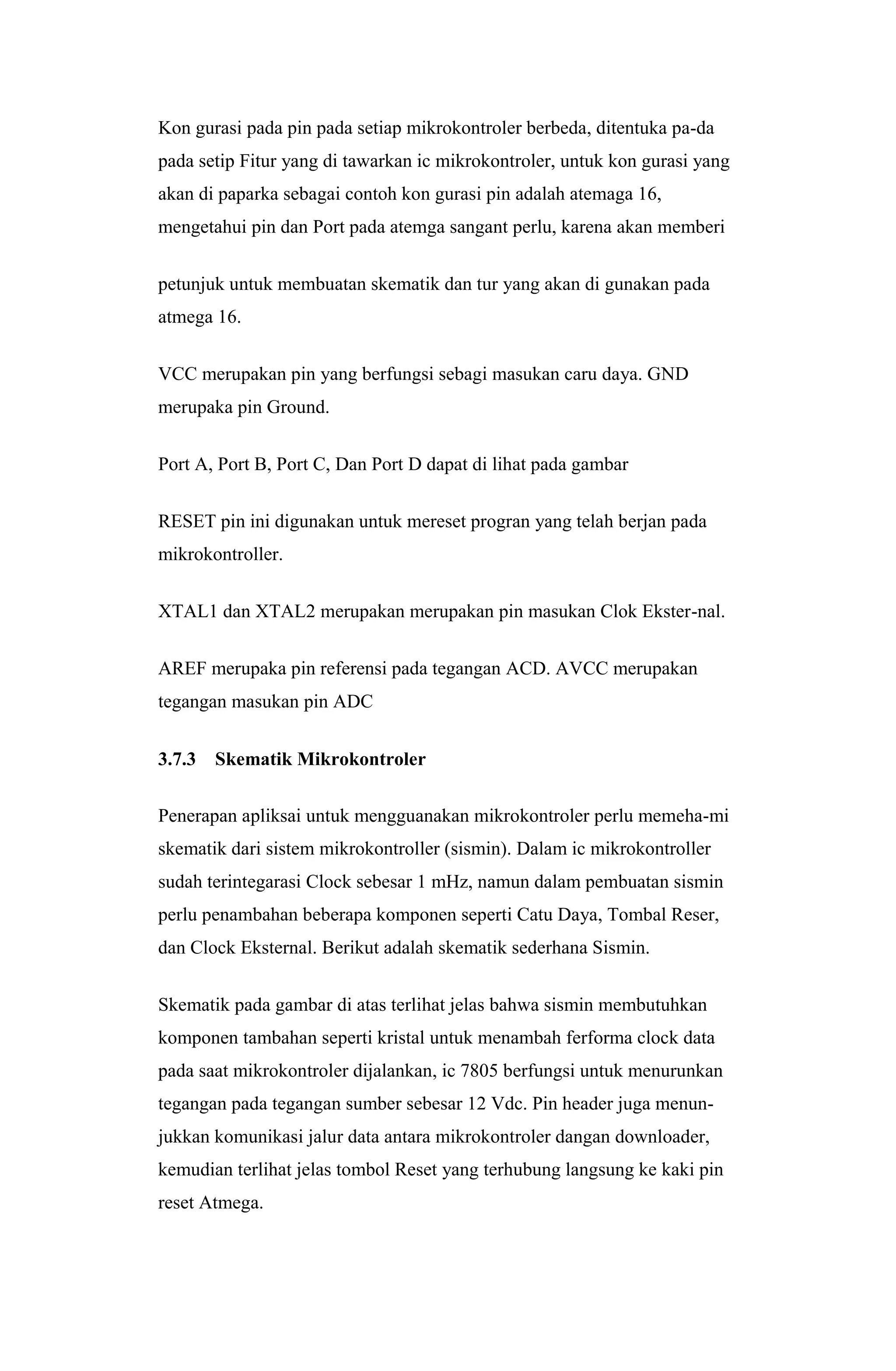 Kon gurasi pada pin pada setiap mikrokontroler berbeda, ditentuka pa-da
pada setip Fitur yang di tawarkan ic mikrokontroler, untuk kon gurasi yang
akan di paparka sebagai contoh kon gurasi pin adalah atemaga 16,
mengetahui pin dan Port pada atemga sangant perlu, karena akan memberi
petunjuk untuk membuatan skematik dan tur yang akan di gunakan pada
atmega 16.
VCC merupakan pin yang berfungsi sebagi masukan caru daya. GND
merupaka pin Ground.
Port A, Port B, Port C, Dan Port D dapat di lihat pada gambar
RESET pin ini digunakan untuk mereset progran yang telah berjan pada
mikrokontroller.
XTAL1 dan XTAL2 merupakan merupakan pin masukan Clok Ekster-nal.
AREF merupaka pin referensi pada tegangan ACD. AVCC merupakan
tegangan masukan pin ADC
3.7.3 Skematik Mikrokontroler
Penerapan apliksai untuk mengguanakan mikrokontroler perlu memeha-mi
skematik dari sistem mikrokontroller (sismin). Dalam ic mikrokontroller
sudah terintegarasi Clock sebesar 1 mHz, namun dalam pembuatan sismin
perlu penambahan beberapa komponen seperti Catu Daya, Tombal Reser,
dan Clock Eksternal. Berikut adalah skematik sederhana Sismin.
Skematik pada gambar di atas terlihat jelas bahwa sismin membutuhkan
komponen tambahan seperti kristal untuk menambah ferforma clock data
pada saat mikrokontroler dijalankan, ic 7805 berfungsi untuk menurunkan
tegangan pada tegangan sumber sebesar 12 Vdc. Pin header juga menun-
jukkan komunikasi jalur data antara mikrokontroler dangan downloader,
kemudian terlihat jelas tombol Reset yang terhubung langsung ke kaki pin
reset Atmega.
 