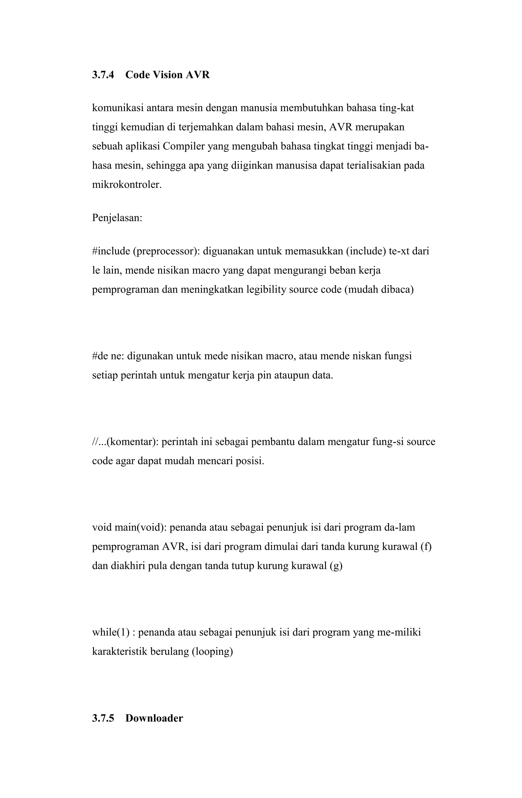3.7.4 Code Vision AVR
komunikasi antara mesin dengan manusia membutuhkan bahasa ting-kat
tinggi kemudian di terjemahkan dalam bahasi mesin, AVR merupakan
sebuah aplikasi Compiler yang mengubah bahasa tingkat tinggi menjadi ba-
hasa mesin, sehingga apa yang diiginkan manusisa dapat terialisakian pada
mikrokontroler.
Penjelasan:
#include (preprocessor): diguanakan untuk memasukkan (include) te-xt dari
le lain, mende nisikan macro yang dapat mengurangi beban kerja
pemprograman dan meningkatkan legibility source code (mudah dibaca)
#de ne: digunakan untuk mede nisikan macro, atau mende niskan fungsi
setiap perintah untuk mengatur kerja pin ataupun data.
//...(komentar): perintah ini sebagai pembantu dalam mengatur fung-si source
code agar dapat mudah mencari posisi.
void main(void): penanda atau sebagai penunjuk isi dari program da-lam
pemprograman AVR, isi dari program dimulai dari tanda kurung kurawal (f)
dan diakhiri pula dengan tanda tutup kurung kurawal (g)
while(1) : penanda atau sebagai penunjuk isi dari program yang me-miliki
karakteristik berulang (looping)
3.7.5 Downloader
 