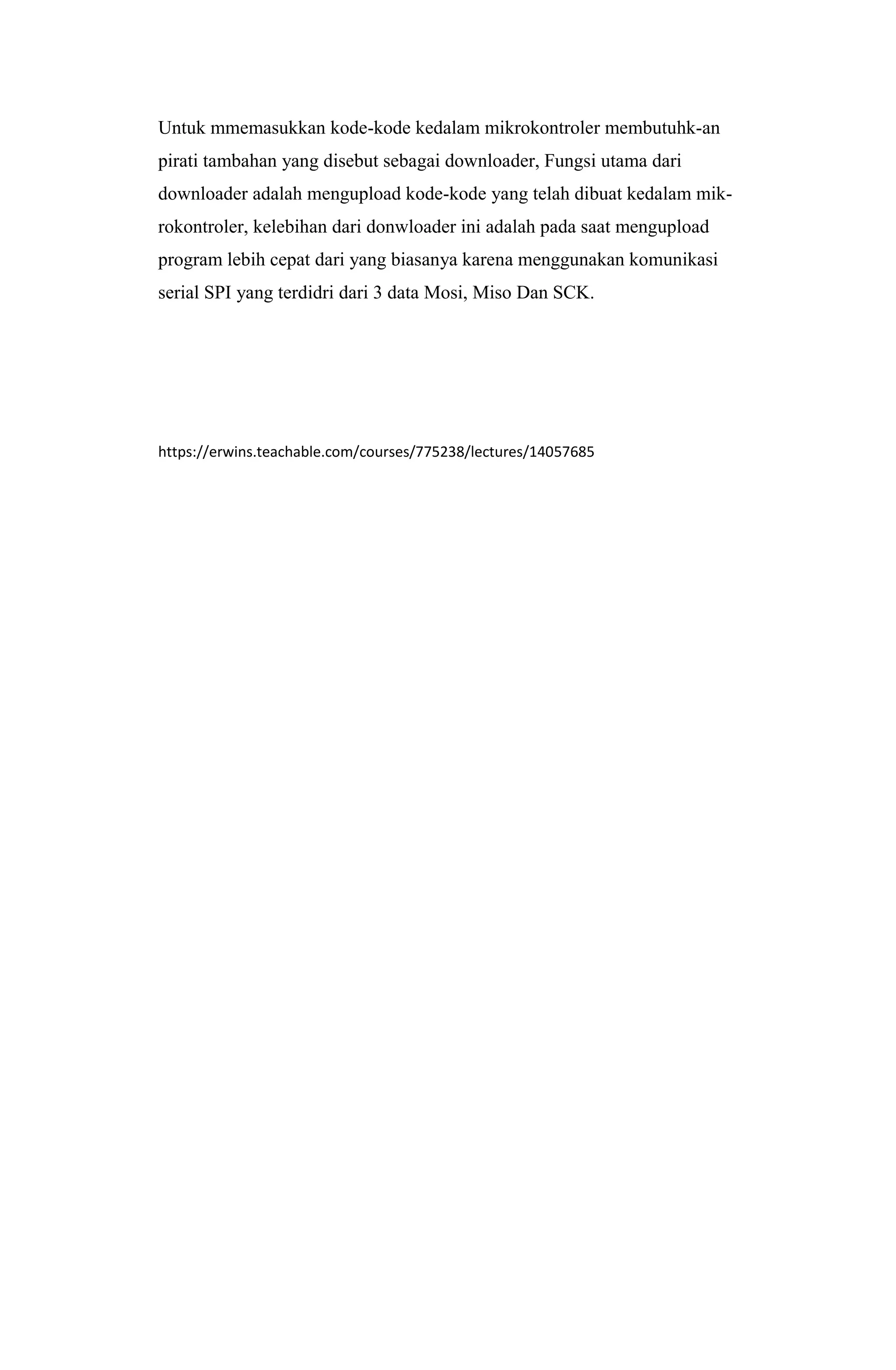 Untuk mmemasukkan kode-kode kedalam mikrokontroler membutuhk-an
pirati tambahan yang disebut sebagai downloader, Fungsi utama dari
downloader adalah mengupload kode-kode yang telah dibuat kedalam mik-
rokontroler, kelebihan dari donwloader ini adalah pada saat mengupload
program lebih cepat dari yang biasanya karena menggunakan komunikasi
serial SPI yang terdidri dari 3 data Mosi, Miso Dan SCK.
https://erwins.teachable.com/courses/775238/lectures/14057685
 