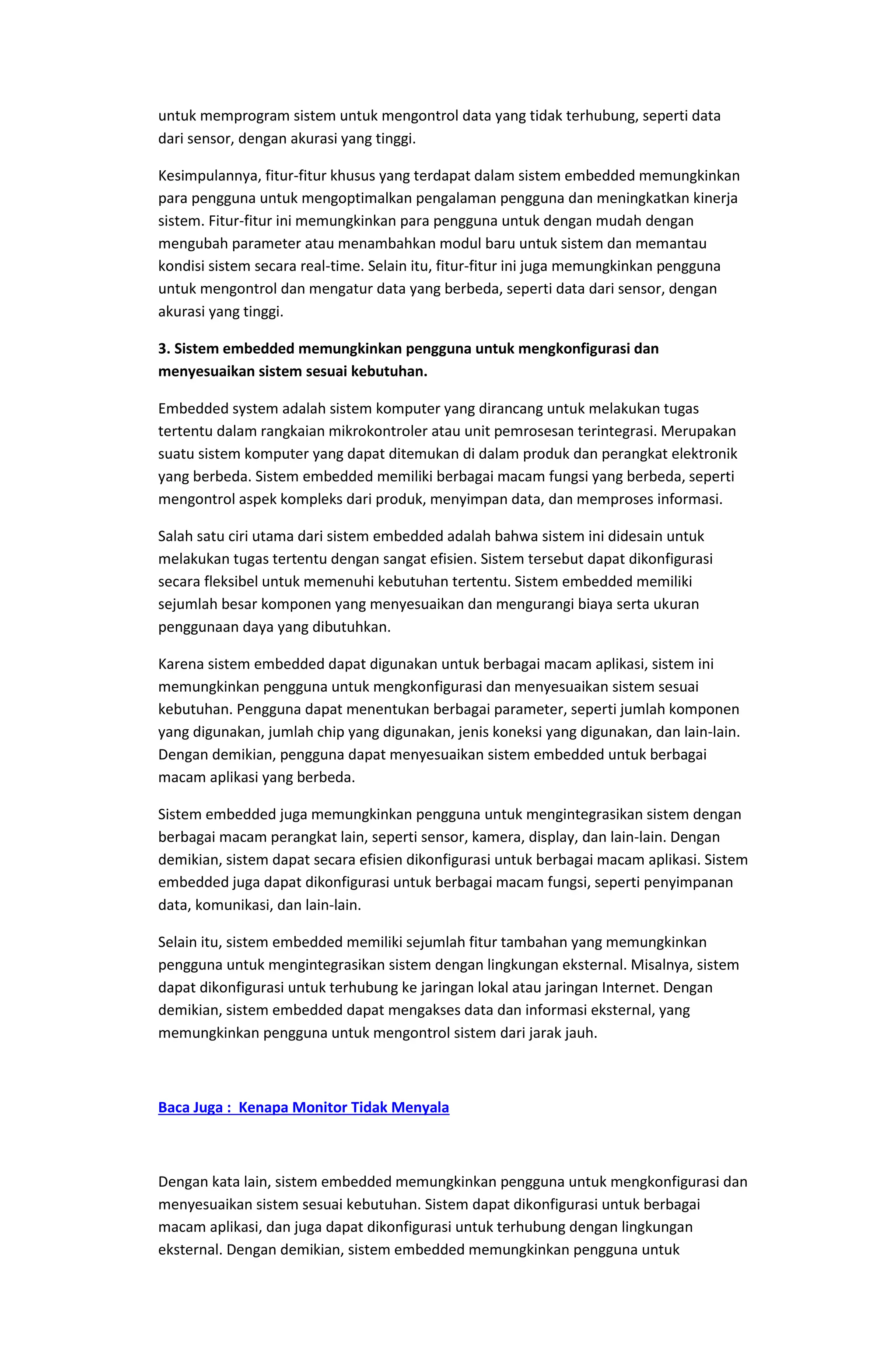 untuk memprogram sistem untuk mengontrol data yang tidak terhubung, seperti data
dari sensor, dengan akurasi yang tinggi.
Kesimpulannya, fitur-fitur khusus yang terdapat dalam sistem embedded memungkinkan
para pengguna untuk mengoptimalkan pengalaman pengguna dan meningkatkan kinerja
sistem. Fitur-fitur ini memungkinkan para pengguna untuk dengan mudah dengan
mengubah parameter atau menambahkan modul baru untuk sistem dan memantau
kondisi sistem secara real-time. Selain itu, fitur-fitur ini juga memungkinkan pengguna
untuk mengontrol dan mengatur data yang berbeda, seperti data dari sensor, dengan
akurasi yang tinggi.
3. Sistem embedded memungkinkan pengguna untuk mengkonfigurasi dan
menyesuaikan sistem sesuai kebutuhan.
Embedded system adalah sistem komputer yang dirancang untuk melakukan tugas
tertentu dalam rangkaian mikrokontroler atau unit pemrosesan terintegrasi. Merupakan
suatu sistem komputer yang dapat ditemukan di dalam produk dan perangkat elektronik
yang berbeda. Sistem embedded memiliki berbagai macam fungsi yang berbeda, seperti
mengontrol aspek kompleks dari produk, menyimpan data, dan memproses informasi.
Salah satu ciri utama dari sistem embedded adalah bahwa sistem ini didesain untuk
melakukan tugas tertentu dengan sangat efisien. Sistem tersebut dapat dikonfigurasi
secara fleksibel untuk memenuhi kebutuhan tertentu. Sistem embedded memiliki
sejumlah besar komponen yang menyesuaikan dan mengurangi biaya serta ukuran
penggunaan daya yang dibutuhkan.
Karena sistem embedded dapat digunakan untuk berbagai macam aplikasi, sistem ini
memungkinkan pengguna untuk mengkonfigurasi dan menyesuaikan sistem sesuai
kebutuhan. Pengguna dapat menentukan berbagai parameter, seperti jumlah komponen
yang digunakan, jumlah chip yang digunakan, jenis koneksi yang digunakan, dan lain-lain.
Dengan demikian, pengguna dapat menyesuaikan sistem embedded untuk berbagai
macam aplikasi yang berbeda.
Sistem embedded juga memungkinkan pengguna untuk mengintegrasikan sistem dengan
berbagai macam perangkat lain, seperti sensor, kamera, display, dan lain-lain. Dengan
demikian, sistem dapat secara efisien dikonfigurasi untuk berbagai macam aplikasi. Sistem
embedded juga dapat dikonfigurasi untuk berbagai macam fungsi, seperti penyimpanan
data, komunikasi, dan lain-lain.
Selain itu, sistem embedded memiliki sejumlah fitur tambahan yang memungkinkan
pengguna untuk mengintegrasikan sistem dengan lingkungan eksternal. Misalnya, sistem
dapat dikonfigurasi untuk terhubung ke jaringan lokal atau jaringan Internet. Dengan
demikian, sistem embedded dapat mengakses data dan informasi eksternal, yang
memungkinkan pengguna untuk mengontrol sistem dari jarak jauh.
Baca Juga : Kenapa Monitor Tidak Menyala
Dengan kata lain, sistem embedded memungkinkan pengguna untuk mengkonfigurasi dan
menyesuaikan sistem sesuai kebutuhan. Sistem dapat dikonfigurasi untuk berbagai
macam aplikasi, dan juga dapat dikonfigurasi untuk terhubung dengan lingkungan
eksternal. Dengan demikian, sistem embedded memungkinkan pengguna untuk
 