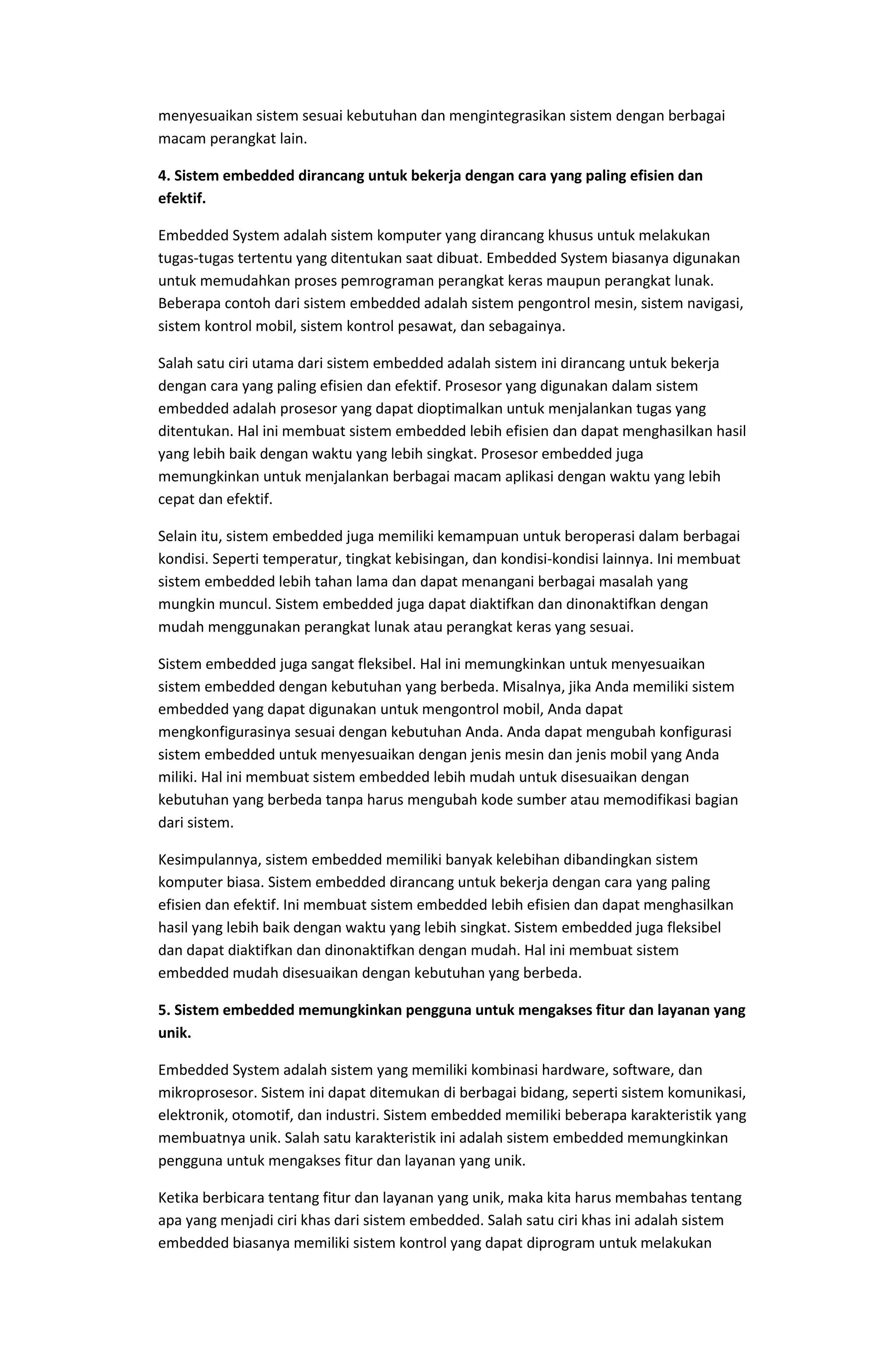 menyesuaikan sistem sesuai kebutuhan dan mengintegrasikan sistem dengan berbagai
macam perangkat lain.
4. Sistem embedded dirancang untuk bekerja dengan cara yang paling efisien dan
efektif.
Embedded System adalah sistem komputer yang dirancang khusus untuk melakukan
tugas-tugas tertentu yang ditentukan saat dibuat. Embedded System biasanya digunakan
untuk memudahkan proses pemrograman perangkat keras maupun perangkat lunak.
Beberapa contoh dari sistem embedded adalah sistem pengontrol mesin, sistem navigasi,
sistem kontrol mobil, sistem kontrol pesawat, dan sebagainya.
Salah satu ciri utama dari sistem embedded adalah sistem ini dirancang untuk bekerja
dengan cara yang paling efisien dan efektif. Prosesor yang digunakan dalam sistem
embedded adalah prosesor yang dapat dioptimalkan untuk menjalankan tugas yang
ditentukan. Hal ini membuat sistem embedded lebih efisien dan dapat menghasilkan hasil
yang lebih baik dengan waktu yang lebih singkat. Prosesor embedded juga
memungkinkan untuk menjalankan berbagai macam aplikasi dengan waktu yang lebih
cepat dan efektif.
Selain itu, sistem embedded juga memiliki kemampuan untuk beroperasi dalam berbagai
kondisi. Seperti temperatur, tingkat kebisingan, dan kondisi-kondisi lainnya. Ini membuat
sistem embedded lebih tahan lama dan dapat menangani berbagai masalah yang
mungkin muncul. Sistem embedded juga dapat diaktifkan dan dinonaktifkan dengan
mudah menggunakan perangkat lunak atau perangkat keras yang sesuai.
Sistem embedded juga sangat fleksibel. Hal ini memungkinkan untuk menyesuaikan
sistem embedded dengan kebutuhan yang berbeda. Misalnya, jika Anda memiliki sistem
embedded yang dapat digunakan untuk mengontrol mobil, Anda dapat
mengkonfigurasinya sesuai dengan kebutuhan Anda. Anda dapat mengubah konfigurasi
sistem embedded untuk menyesuaikan dengan jenis mesin dan jenis mobil yang Anda
miliki. Hal ini membuat sistem embedded lebih mudah untuk disesuaikan dengan
kebutuhan yang berbeda tanpa harus mengubah kode sumber atau memodifikasi bagian
dari sistem.
Kesimpulannya, sistem embedded memiliki banyak kelebihan dibandingkan sistem
komputer biasa. Sistem embedded dirancang untuk bekerja dengan cara yang paling
efisien dan efektif. Ini membuat sistem embedded lebih efisien dan dapat menghasilkan
hasil yang lebih baik dengan waktu yang lebih singkat. Sistem embedded juga fleksibel
dan dapat diaktifkan dan dinonaktifkan dengan mudah. Hal ini membuat sistem
embedded mudah disesuaikan dengan kebutuhan yang berbeda.
5. Sistem embedded memungkinkan pengguna untuk mengakses fitur dan layanan yang
unik.
Embedded System adalah sistem yang memiliki kombinasi hardware, software, dan
mikroprosesor. Sistem ini dapat ditemukan di berbagai bidang, seperti sistem komunikasi,
elektronik, otomotif, dan industri. Sistem embedded memiliki beberapa karakteristik yang
membuatnya unik. Salah satu karakteristik ini adalah sistem embedded memungkinkan
pengguna untuk mengakses fitur dan layanan yang unik.
Ketika berbicara tentang fitur dan layanan yang unik, maka kita harus membahas tentang
apa yang menjadi ciri khas dari sistem embedded. Salah satu ciri khas ini adalah sistem
embedded biasanya memiliki sistem kontrol yang dapat diprogram untuk melakukan
 