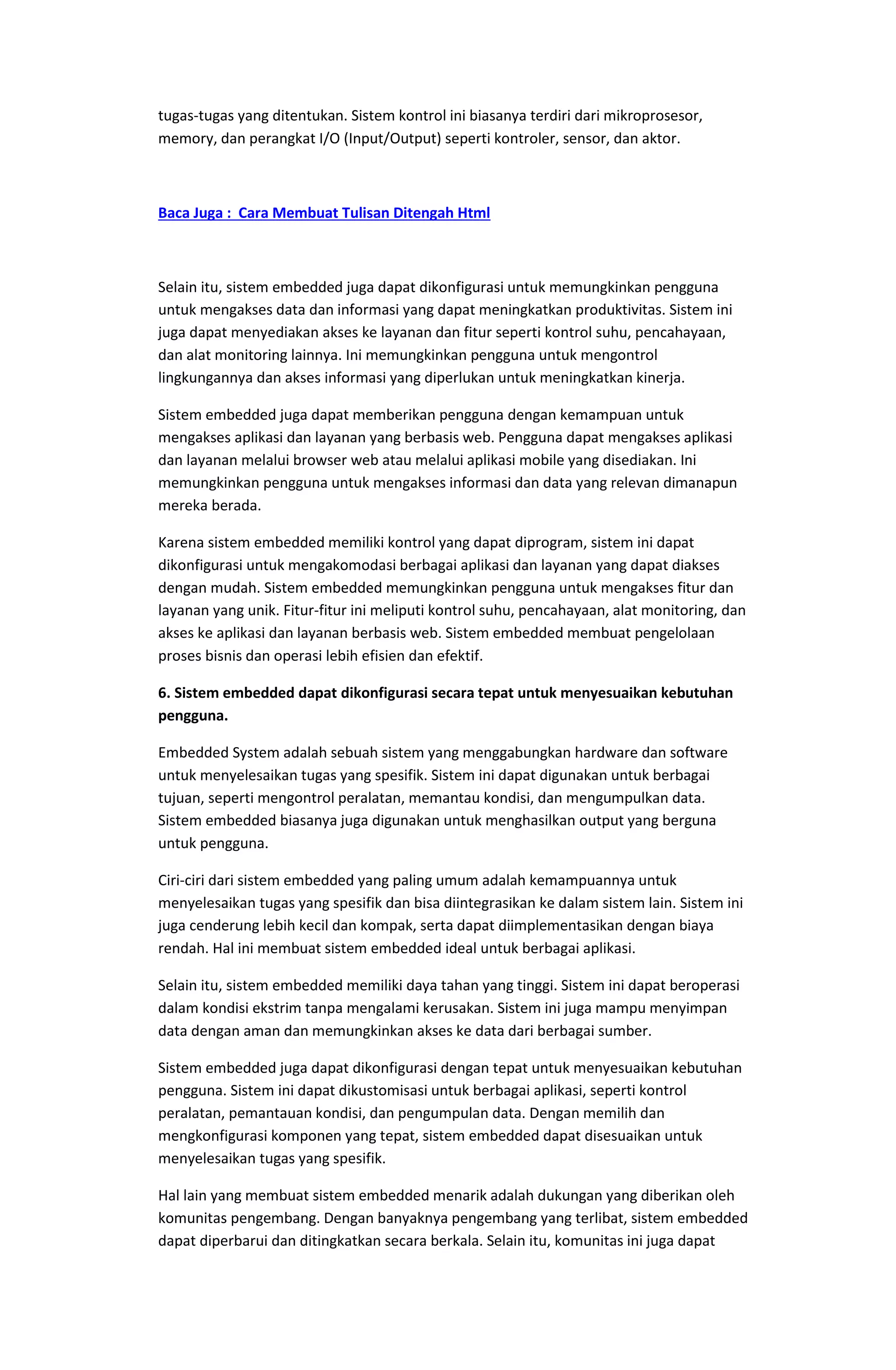 tugas-tugas yang ditentukan. Sistem kontrol ini biasanya terdiri dari mikroprosesor,
memory, dan perangkat I/O (Input/Output) seperti kontroler, sensor, dan aktor.
Baca Juga : Cara Membuat Tulisan Ditengah Html
Selain itu, sistem embedded juga dapat dikonfigurasi untuk memungkinkan pengguna
untuk mengakses data dan informasi yang dapat meningkatkan produktivitas. Sistem ini
juga dapat menyediakan akses ke layanan dan fitur seperti kontrol suhu, pencahayaan,
dan alat monitoring lainnya. Ini memungkinkan pengguna untuk mengontrol
lingkungannya dan akses informasi yang diperlukan untuk meningkatkan kinerja.
Sistem embedded juga dapat memberikan pengguna dengan kemampuan untuk
mengakses aplikasi dan layanan yang berbasis web. Pengguna dapat mengakses aplikasi
dan layanan melalui browser web atau melalui aplikasi mobile yang disediakan. Ini
memungkinkan pengguna untuk mengakses informasi dan data yang relevan dimanapun
mereka berada.
Karena sistem embedded memiliki kontrol yang dapat diprogram, sistem ini dapat
dikonfigurasi untuk mengakomodasi berbagai aplikasi dan layanan yang dapat diakses
dengan mudah. Sistem embedded memungkinkan pengguna untuk mengakses fitur dan
layanan yang unik. Fitur-fitur ini meliputi kontrol suhu, pencahayaan, alat monitoring, dan
akses ke aplikasi dan layanan berbasis web. Sistem embedded membuat pengelolaan
proses bisnis dan operasi lebih efisien dan efektif.
6. Sistem embedded dapat dikonfigurasi secara tepat untuk menyesuaikan kebutuhan
pengguna.
Embedded System adalah sebuah sistem yang menggabungkan hardware dan software
untuk menyelesaikan tugas yang spesifik. Sistem ini dapat digunakan untuk berbagai
tujuan, seperti mengontrol peralatan, memantau kondisi, dan mengumpulkan data.
Sistem embedded biasanya juga digunakan untuk menghasilkan output yang berguna
untuk pengguna.
Ciri-ciri dari sistem embedded yang paling umum adalah kemampuannya untuk
menyelesaikan tugas yang spesifik dan bisa diintegrasikan ke dalam sistem lain. Sistem ini
juga cenderung lebih kecil dan kompak, serta dapat diimplementasikan dengan biaya
rendah. Hal ini membuat sistem embedded ideal untuk berbagai aplikasi.
Selain itu, sistem embedded memiliki daya tahan yang tinggi. Sistem ini dapat beroperasi
dalam kondisi ekstrim tanpa mengalami kerusakan. Sistem ini juga mampu menyimpan
data dengan aman dan memungkinkan akses ke data dari berbagai sumber.
Sistem embedded juga dapat dikonfigurasi dengan tepat untuk menyesuaikan kebutuhan
pengguna. Sistem ini dapat dikustomisasi untuk berbagai aplikasi, seperti kontrol
peralatan, pemantauan kondisi, dan pengumpulan data. Dengan memilih dan
mengkonfigurasi komponen yang tepat, sistem embedded dapat disesuaikan untuk
menyelesaikan tugas yang spesifik.
Hal lain yang membuat sistem embedded menarik adalah dukungan yang diberikan oleh
komunitas pengembang. Dengan banyaknya pengembang yang terlibat, sistem embedded
dapat diperbarui dan ditingkatkan secara berkala. Selain itu, komunitas ini juga dapat
 
