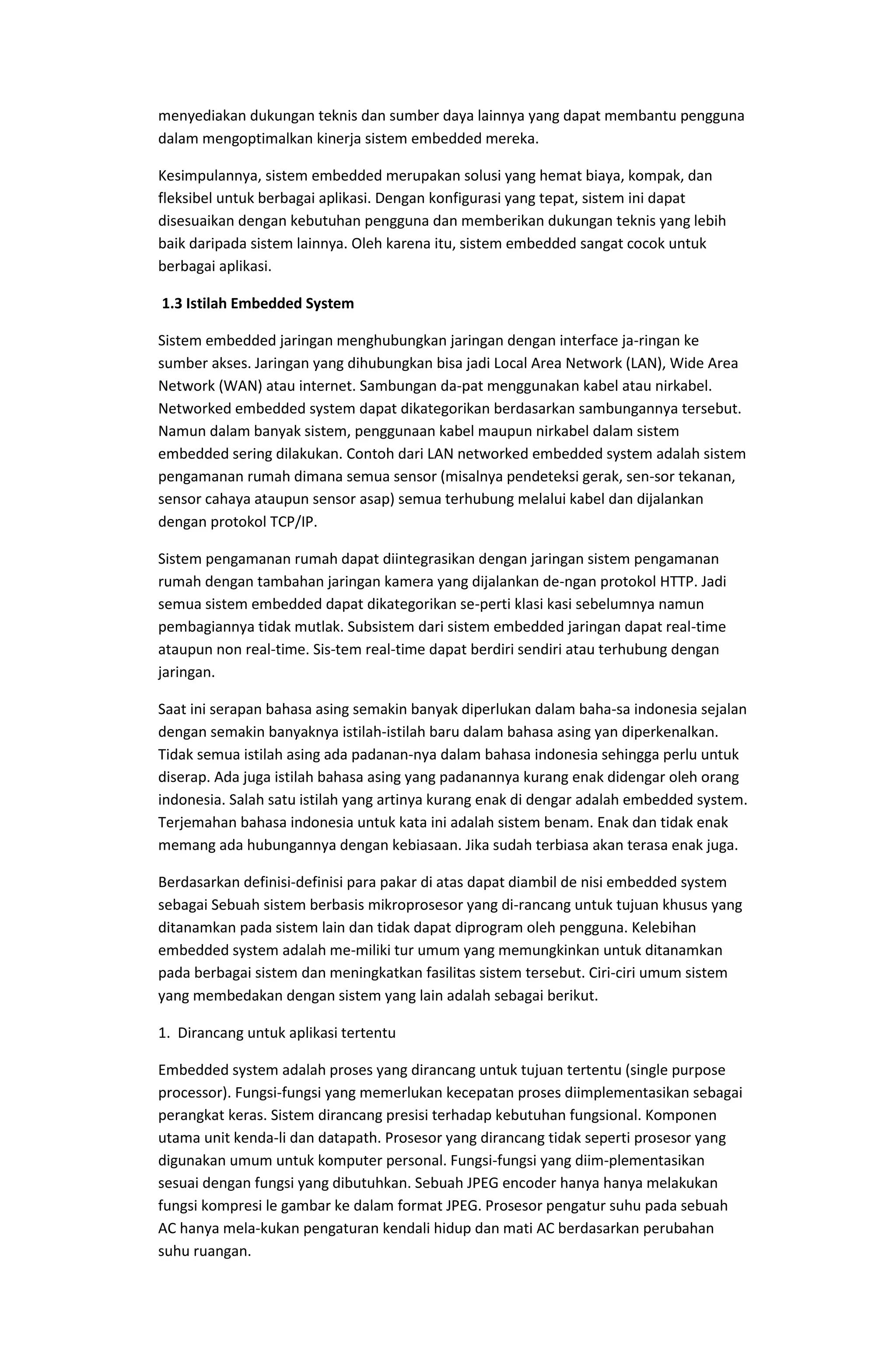 menyediakan dukungan teknis dan sumber daya lainnya yang dapat membantu pengguna
dalam mengoptimalkan kinerja sistem embedded mereka.
Kesimpulannya, sistem embedded merupakan solusi yang hemat biaya, kompak, dan
fleksibel untuk berbagai aplikasi. Dengan konfigurasi yang tepat, sistem ini dapat
disesuaikan dengan kebutuhan pengguna dan memberikan dukungan teknis yang lebih
baik daripada sistem lainnya. Oleh karena itu, sistem embedded sangat cocok untuk
berbagai aplikasi.
1.3 Istilah Embedded System
Sistem embedded jaringan menghubungkan jaringan dengan interface ja-ringan ke
sumber akses. Jaringan yang dihubungkan bisa jadi Local Area Network (LAN), Wide Area
Network (WAN) atau internet. Sambungan da-pat menggunakan kabel atau nirkabel.
Networked embedded system dapat dikategorikan berdasarkan sambungannya tersebut.
Namun dalam banyak sistem, penggunaan kabel maupun nirkabel dalam sistem
embedded sering dilakukan. Contoh dari LAN networked embedded system adalah sistem
pengamanan rumah dimana semua sensor (misalnya pendeteksi gerak, sen-sor tekanan,
sensor cahaya ataupun sensor asap) semua terhubung melalui kabel dan dijalankan
dengan protokol TCP/IP.
Sistem pengamanan rumah dapat diintegrasikan dengan jaringan sistem pengamanan
rumah dengan tambahan jaringan kamera yang dijalankan de-ngan protokol HTTP. Jadi
semua sistem embedded dapat dikategorikan se-perti klasi kasi sebelumnya namun
pembagiannya tidak mutlak. Subsistem dari sistem embedded jaringan dapat real-time
ataupun non real-time. Sis-tem real-time dapat berdiri sendiri atau terhubung dengan
jaringan.
Saat ini serapan bahasa asing semakin banyak diperlukan dalam baha-sa indonesia sejalan
dengan semakin banyaknya istilah-istilah baru dalam bahasa asing yan diperkenalkan.
Tidak semua istilah asing ada padanan-nya dalam bahasa indonesia sehingga perlu untuk
diserap. Ada juga istilah bahasa asing yang padanannya kurang enak didengar oleh orang
indonesia. Salah satu istilah yang artinya kurang enak di dengar adalah embedded system.
Terjemahan bahasa indonesia untuk kata ini adalah sistem benam. Enak dan tidak enak
memang ada hubungannya dengan kebiasaan. Jika sudah terbiasa akan terasa enak juga.
Berdasarkan definisi-definisi para pakar di atas dapat diambil de nisi embedded system
sebagai Sebuah sistem berbasis mikroprosesor yang di-rancang untuk tujuan khusus yang
ditanamkan pada sistem lain dan tidak dapat diprogram oleh pengguna. Kelebihan
embedded system adalah me-miliki tur umum yang memungkinkan untuk ditanamkan
pada berbagai sistem dan meningkatkan fasilitas sistem tersebut. Ciri-ciri umum sistem
yang membedakan dengan sistem yang lain adalah sebagai berikut.
1. Dirancang untuk aplikasi tertentu
Embedded system adalah proses yang dirancang untuk tujuan tertentu (single purpose
processor). Fungsi-fungsi yang memerlukan kecepatan proses diimplementasikan sebagai
perangkat keras. Sistem dirancang presisi terhadap kebutuhan fungsional. Komponen
utama unit kenda-li dan datapath. Prosesor yang dirancang tidak seperti prosesor yang
digunakan umum untuk komputer personal. Fungsi-fungsi yang diim-plementasikan
sesuai dengan fungsi yang dibutuhkan. Sebuah JPEG encoder hanya hanya melakukan
fungsi kompresi le gambar ke dalam format JPEG. Prosesor pengatur suhu pada sebuah
AC hanya mela-kukan pengaturan kendali hidup dan mati AC berdasarkan perubahan
suhu ruangan.
 