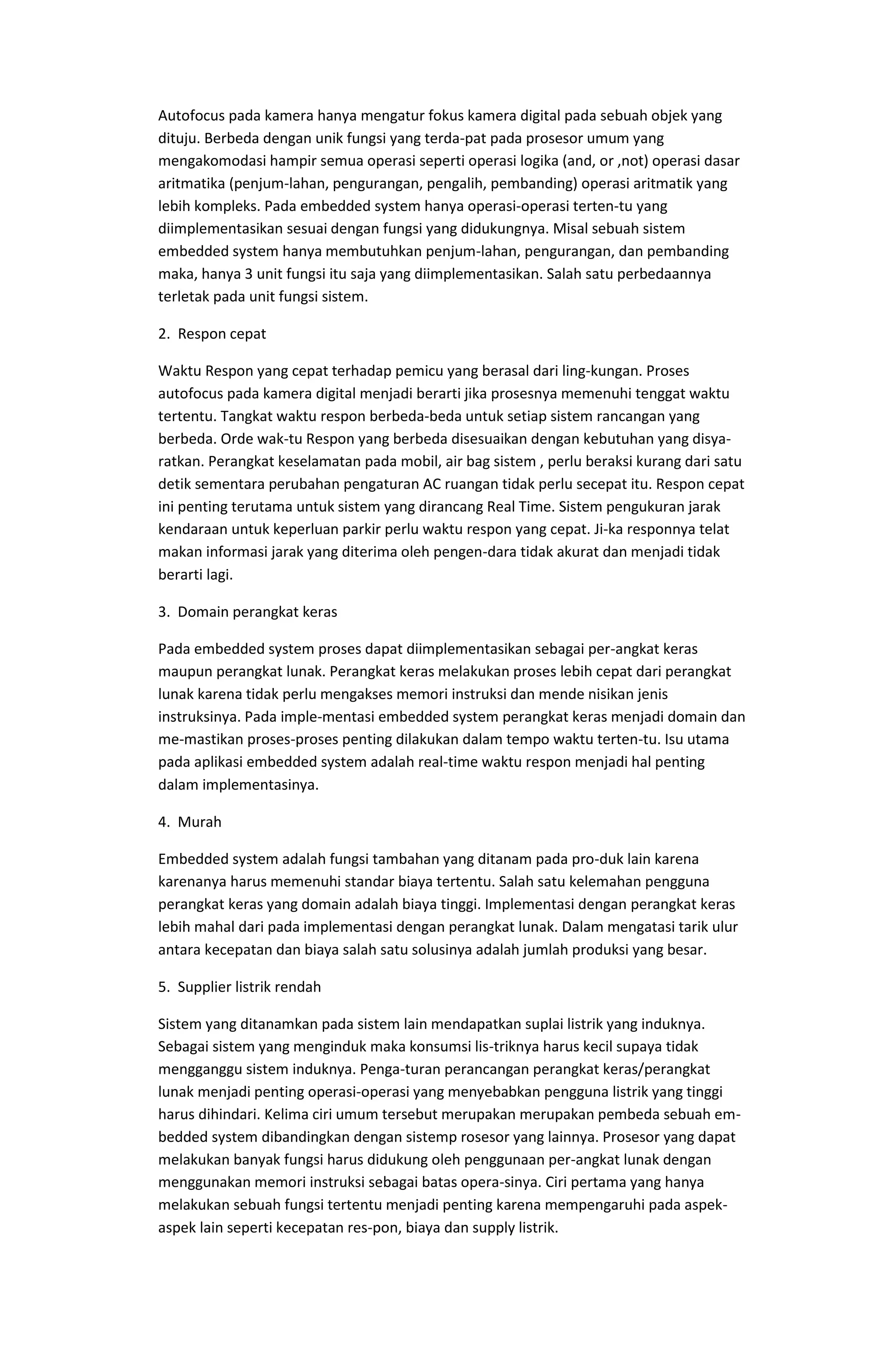 Autofocus pada kamera hanya mengatur fokus kamera digital pada sebuah objek yang
dituju. Berbeda dengan unik fungsi yang terda-pat pada prosesor umum yang
mengakomodasi hampir semua operasi seperti operasi logika (and, or ,not) operasi dasar
aritmatika (penjum-lahan, pengurangan, pengalih, pembanding) operasi aritmatik yang
lebih kompleks. Pada embedded system hanya operasi-operasi terten-tu yang
diimplementasikan sesuai dengan fungsi yang didukungnya. Misal sebuah sistem
embedded system hanya membutuhkan penjum-lahan, pengurangan, dan pembanding
maka, hanya 3 unit fungsi itu saja yang diimplementasikan. Salah satu perbedaannya
terletak pada unit fungsi sistem.
2. Respon cepat
Waktu Respon yang cepat terhadap pemicu yang berasal dari ling-kungan. Proses
autofocus pada kamera digital menjadi berarti jika prosesnya memenuhi tenggat waktu
tertentu. Tangkat waktu respon berbeda-beda untuk setiap sistem rancangan yang
berbeda. Orde wak-tu Respon yang berbeda disesuaikan dengan kebutuhan yang disya-
ratkan. Perangkat keselamatan pada mobil, air bag sistem , perlu beraksi kurang dari satu
detik sementara perubahan pengaturan AC ruangan tidak perlu secepat itu. Respon cepat
ini penting terutama untuk sistem yang dirancang Real Time. Sistem pengukuran jarak
kendaraan untuk keperluan parkir perlu waktu respon yang cepat. Ji-ka responnya telat
makan informasi jarak yang diterima oleh pengen-dara tidak akurat dan menjadi tidak
berarti lagi.
3. Domain perangkat keras
Pada embedded system proses dapat diimplementasikan sebagai per-angkat keras
maupun perangkat lunak. Perangkat keras melakukan proses lebih cepat dari perangkat
lunak karena tidak perlu mengakses memori instruksi dan mende nisikan jenis
instruksinya. Pada imple-mentasi embedded system perangkat keras menjadi domain dan
me-mastikan proses-proses penting dilakukan dalam tempo waktu terten-tu. Isu utama
pada aplikasi embedded system adalah real-time waktu respon menjadi hal penting
dalam implementasinya.
4. Murah
Embedded system adalah fungsi tambahan yang ditanam pada pro-duk lain karena
karenanya harus memenuhi standar biaya tertentu. Salah satu kelemahan pengguna
perangkat keras yang domain adalah biaya tinggi. Implementasi dengan perangkat keras
lebih mahal dari pada implementasi dengan perangkat lunak. Dalam mengatasi tarik ulur
antara kecepatan dan biaya salah satu solusinya adalah jumlah produksi yang besar.
5. Supplier listrik rendah
Sistem yang ditanamkan pada sistem lain mendapatkan suplai listrik yang induknya.
Sebagai sistem yang menginduk maka konsumsi lis-triknya harus kecil supaya tidak
mengganggu sistem induknya. Penga-turan perancangan perangkat keras/perangkat
lunak menjadi penting operasi-operasi yang menyebabkan pengguna listrik yang tinggi
harus dihindari. Kelima ciri umum tersebut merupakan merupakan pembeda sebuah em-
bedded system dibandingkan dengan sistemp rosesor yang lainnya. Prosesor yang dapat
melakukan banyak fungsi harus didukung oleh penggunaan per-angkat lunak dengan
menggunakan memori instruksi sebagai batas opera-sinya. Ciri pertama yang hanya
melakukan sebuah fungsi tertentu menjadi penting karena mempengaruhi pada aspek-
aspek lain seperti kecepatan res-pon, biaya dan supply listrik.
 