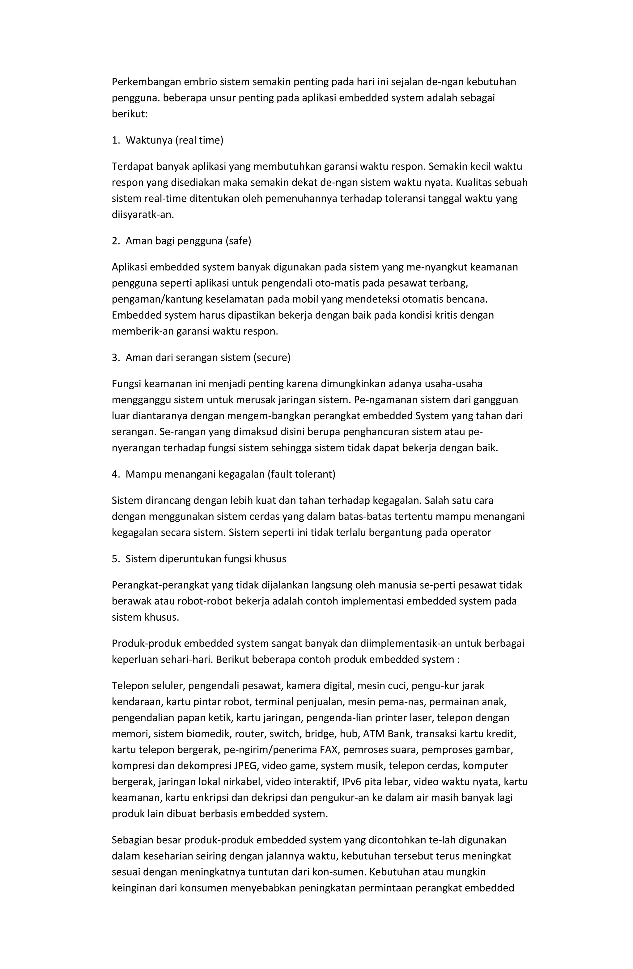 Perkembangan embrio sistem semakin penting pada hari ini sejalan de-ngan kebutuhan
pengguna. beberapa unsur penting pada aplikasi embedded system adalah sebagai
berikut:
1. Waktunya (real time)
Terdapat banyak aplikasi yang membutuhkan garansi waktu respon. Semakin kecil waktu
respon yang disediakan maka semakin dekat de-ngan sistem waktu nyata. Kualitas sebuah
sistem real-time ditentukan oleh pemenuhannya terhadap toleransi tanggal waktu yang
diisyaratk-an.
2. Aman bagi pengguna (safe)
Aplikasi embedded system banyak digunakan pada sistem yang me-nyangkut keamanan
pengguna seperti aplikasi untuk pengendali oto-matis pada pesawat terbang,
pengaman/kantung keselamatan pada mobil yang mendeteksi otomatis bencana.
Embedded system harus dipastikan bekerja dengan baik pada kondisi kritis dengan
memberik-an garansi waktu respon.
3. Aman dari serangan sistem (secure)
Fungsi keamanan ini menjadi penting karena dimungkinkan adanya usaha-usaha
mengganggu sistem untuk merusak jaringan sistem. Pe-ngamanan sistem dari gangguan
luar diantaranya dengan mengem-bangkan perangkat embedded System yang tahan dari
serangan. Se-rangan yang dimaksud disini berupa penghancuran sistem atau pe-
nyerangan terhadap fungsi sistem sehingga sistem tidak dapat bekerja dengan baik.
4. Mampu menangani kegagalan (fault tolerant)
Sistem dirancang dengan lebih kuat dan tahan terhadap kegagalan. Salah satu cara
dengan menggunakan sistem cerdas yang dalam batas-batas tertentu mampu menangani
kegagalan secara sistem. Sistem seperti ini tidak terlalu bergantung pada operator
5. Sistem diperuntukan fungsi khusus
Perangkat-perangkat yang tidak dijalankan langsung oleh manusia se-perti pesawat tidak
berawak atau robot-robot bekerja adalah contoh implementasi embedded system pada
sistem khusus.
Produk-produk embedded system sangat banyak dan diimplementasik-an untuk berbagai
keperluan sehari-hari. Berikut beberapa contoh produk embedded system :
Telepon seluler, pengendali pesawat, kamera digital, mesin cuci, pengu-kur jarak
kendaraan, kartu pintar robot, terminal penjualan, mesin pema-nas, permainan anak,
pengendalian papan ketik, kartu jaringan, pengenda-lian printer laser, telepon dengan
memori, sistem biomedik, router, switch, bridge, hub, ATM Bank, transaksi kartu kredit,
kartu telepon bergerak, pe-ngirim/penerima FAX, pemroses suara, pemproses gambar,
kompresi dan dekompresi JPEG, video game, system musik, telepon cerdas, komputer
bergerak, jaringan lokal nirkabel, video interaktif, IPv6 pita lebar, video waktu nyata, kartu
keamanan, kartu enkripsi dan dekripsi dan pengukur-an ke dalam air masih banyak lagi
produk lain dibuat berbasis embedded system.
Sebagian besar produk-produk embedded system yang dicontohkan te-lah digunakan
dalam keseharian seiring dengan jalannya waktu, kebutuhan tersebut terus meningkat
sesuai dengan meningkatnya tuntutan dari kon-sumen. Kebutuhan atau mungkin
keinginan dari konsumen menyebabkan peningkatan permintaan perangkat embedded
 