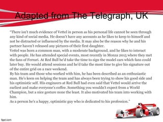 Adapted from The Telegraph, UK
“There isn't much evidence of Vettel in person as his personal life cannot be seen through
any kind of social media. He doesn't have any accounts as he likes to keep to himself and
not be distracted or influenced by the media. It may also be the reason why he and his
partner haven't released any pictures of their first daughter.
Vettel was born a common man, with a moderate background, and he likes to interact
with people. He has attended special events, most recently in Monza 2015 where they met
the fans of Ferrari. At Red Bull he'd take the time to sign the model cars which fans could
later buy. He would attend sessions and he'd take the most time to give his signature out
of the entire grid on a race weekend.
By his team and those who worked with him, he has been described as an enthusiastic
man. He's keen on helping the team and has always been trying to show his good side and
his optimistic self. His engineers at Red Bull had even said that Vettel would arrive the
earliest and make everyone's coffee. Something you wouldn't expect from a World
Champion, but a nice gesture none the least. It also motivated his team into working with
him.
As a person he's a happy, optimistic guy who is dedicated to his profession.”
 