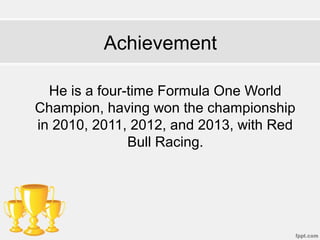 Achievement
He is a four-time Formula One World
Champion, having won the championship
in 2010, 2011, 2012, and 2013, with Red
Bull Racing.
 