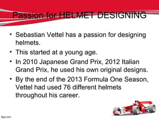 Passion for HELMET DESIGNING
• Sebastian Vettel has a passion for designing
helmets.
• This started at a young age.
• In 2010 Japanese Grand Prix, 2012 Italian
Grand Prix, he used his own original designs.
• By the end of the 2013 Formula One Season,
Vettel had used 76 different helmets
throughout his career.
 