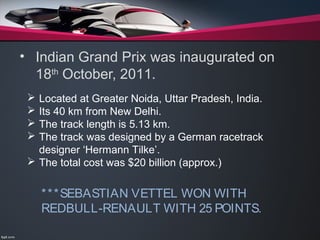 • Indian Grand Prix was inaugurated on
18th
October, 2011.
 Located at Greater Noida, Uttar Pradesh, India.
 Its 40 km from New Delhi.
 The track length is 5.13 km.
 The track was designed by a German racetrack
designer ‘Hermann Tilke’.
 The total cost was $20 billion (approx.)
***SEBASTIAN VETTEL WON WITH
REDBULL-RENAULT WITH 25 POINTS.
 