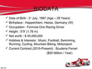 BIODATA
 Date of Birth : 3rd
July, 1987 (Age – 29 Years)
 Birthplace : Heppenhiem, Hesse, Germany (W)
 Occupation : Formula One Racing Driver
 Height : 5”9’ (1.76 m)
 Net worth : $ 45,000,000
 Hobbies & Interests : Music, Football, Swimming,
Running, Cycling, Mountain Biking, Motorsport
 Current Contract (2015-Present) : Scuderia Ferrari
($50 Million / Year)
 