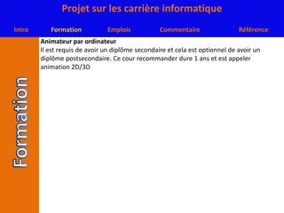 Animateur par ordinateurIl est requis de avoir un diplôme secondaire et cela est optionnel de avoir un diplôme postsecondaire. Ce cour recommander dure 1 ans et est appeler animation 2D/3D