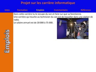 Dans cette carrière tu te occupe du son et faire sur que sa fonctionne.Une carrière qui touche au technicien du son est de travailler dans une station de radio.Le salaire annuel est de 20 000 à 75 000.