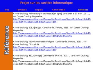 Career Cruising. Animateur par ordinateur[en ligne]. Consulter le 27 mars , 2011 ,  sur Career Cruising: Disponible:http://www.careercruising.com/Careers/JobDetails.aspx?LoginID=3e6aae15-6b77-415e-9d69-45e63cb34594-&OccNumber=105Career Cruising. 105_f[Image]. Consulter le 27 mars , 2011 ,  sur Career Cruising: Disponible:http://www.careercruising.com/Careers/JobDetails.aspx?LoginID=3e6aae15-6b77-415e-9d69-45e63cb34594-&OccNumber=105&field=PhotoFileCareer Cruising. Technicien du son[en ligne]. Consulter le 27 mars , 2011 ,  sur Career Cruising: Disponible:http://www.careercruising.com/Careers/JobDetails.aspx?LoginID=3e6aae15-6b77-415e-9d69-45e63cb34594-&OccNumber=397Career Cruising. 397_c[Image]. Consulter le 27 mars , 2011 ,  sur Career Cruising: Disponible: http://www.careercruising.com/Careers/JobDetails.aspx?LoginID=3e6aae15-6b77-415e-9d69-45e63cb34594-&OccNumber=397&field=PhotoFile
