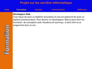 Développeur WebIl est requis de avoir un diplôme secondaire et cela est optionnel de avoir un diplôme postsecondaire. Pour devenir un développeur Web je peux faire ma formation  de conception web «Academy of Learning » à Saint John et ce programme dure un ans.