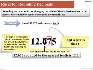 Section 1.1Rules for Rounding DecimalsRounding decimals refers to changing the value of the decimal number to the nearest whole number, tenth, hundredth, thousandth, etc.ExampleRound 12.675 to the nearest tenth.If the digit to the immediate right of the rounding digit is 5 or greater than 5, increase the value of the rounding digit by one (round up by one number).Drop all digits that are to the right of the rounding digit.5712.67Digit is greater than 512.675 rounded to the nearest tenth is 12.7.6 is the rounding digit
