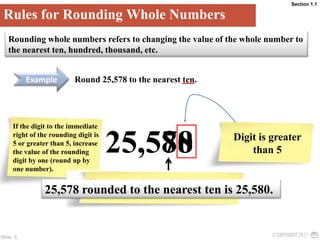 Section 1.1Rules for Rounding Whole NumbersRounding whole numbers refers to changing the value of the whole number to the nearest ten, hundred, thousand, etc. ExampleRound 25,578 to the nearest ten.If the digit to the immediate right of the rounding digit is 5 or greater than 5, increase the value of the rounding digit by one (round up by one number).Change the value of all digits that are to the right of the rounding digit to 0.8025,578Digit is greater than 525,578 rounded to the nearest ten is 25,580.7 is the rounding digit