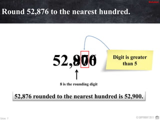 SolutionRound 52,876 to the nearest hundred.87690052,Digit is greater than 58 is the rounding digit52,876 rounded to the nearest hundred is 52,900.