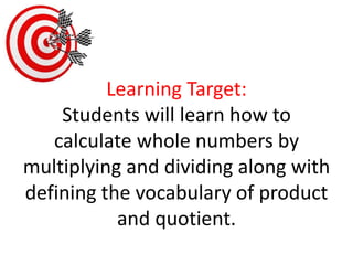 Learning Target:Students will learn how to calculate whole numbers by multiplying and dividing along with defining the vocabulary of product and quotient. 