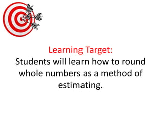Learning Target:Students will learn how to round whole numbers as a method of estimating. 