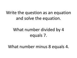 Write the question as an equation and solve the equation.What number divided by 4 equals 7.What number minus 8 equals 4.