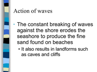 Action of waves The constant breaking of waves against the shore erodes the seashore to produce the fine  sand found on beaches It also results in landforms such as caves and cliffs 