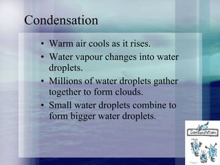 Condensation Warm air cools as it rises. Water vapour changes into water droplets. Millions of water droplets gather together to form clouds. Small water droplets combine to form bigger water droplets. 