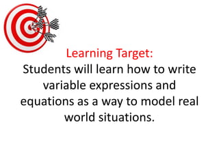 Learning Target:Students will learn how to write variable expressions and equations as a way to model real world situations. 