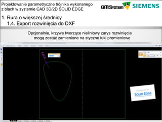 Projektowanie parametryczne trójnika wykonanego
z blach w systemie CAD 3D/2D SOLID EDGE

1. Rura o większej średnicy
   1.4. Export rozwinięcia do DXF
               Opcjonalnie, krzywe tworzące nieliniowy zarys rozwinięcia
                 mogą zostać zamienione na styczne łuki promieniowe




    slajd 10
 