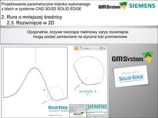 Projektowanie parametryczne trójnika wykonanego
z blach w systemie CAD 3D/2D SOLID EDGE

2. Rura o mniejszej średnicy
   2.3. Rozwinięcie w 2D
               Opcjonalnie, krzywe tworzące nieliniowy zarys rozwinięcia
                 mogą zostać zamienione na styczne łuki promieniowe




    slajd 16
 