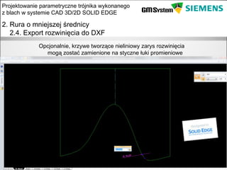 Projektowanie parametryczne trójnika wykonanego
z blach w systemie CAD 3D/2D SOLID EDGE

2. Rura o mniejszej średnicy
   2.4. Export rozwinięcia do DXF
               Opcjonalnie, krzywe tworzące nieliniowy zarys rozwinięcia
                 mogą zostać zamienione na styczne łuki promieniowe




    slajd 17
 