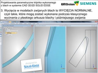 Projektowanie parametryczne trójnika wykonanego
z blach w systemie CAD 3D/2D SOLID EDGE

3. Wycięcia w modelach zwijanych blach to WYCIĘCIA NORMALNE,
   czyli takie, które mogą zostać wykonane podczas klasycznego
   wycinania z płaskiego arkusza blachy i późniejszego zwijania




    slajd 18
 