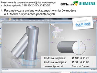 Projektowanie parametryczne trójnika wykonanego
z blach w systemie CAD 3D/2D SOLID EDGE

4. Parametryczna zmiana wskazanych wymiarów modelu
   4.1. Model o wymiarach początkowych




                                    średnica większa:    Ø 100  Ø 75
                                    średnica mniejsza:   Ø 80  Ø 60
                                    przesunięcie osi:    6mm  3 mm
    slajd 19
 