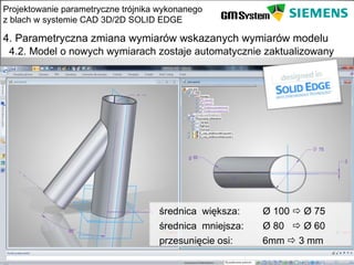 Projektowanie parametryczne trójnika wykonanego
z blach w systemie CAD 3D/2D SOLID EDGE

4. Parametryczna zmiana wymiarów wskazanych wymiarów modelu
 4.2. Model o nowych wymiarach zostaje automatycznie zaktualizowany




                                    średnica większa:    Ø 100  Ø 75
                                    średnica mniejsza:   Ø 80  Ø 60
                                    przesunięcie osi:    6mm  3 mm
    slajd 20
 