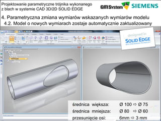 Projektowanie parametryczne trójnika wykonanego
z blach w systemie CAD 3D/2D SOLID EDGE

4. Parametryczna zmiana wymiarów wskazanych wymiarów modelu
 4.2. Model o nowych wymiarach zostaje automatycznie zaktualizowany




                                    średnica większa:    Ø 100  Ø 75
                                    średnica mniejsza:   Ø 80  Ø 60
    slajd 21                        przesunięcie osi:    6mm  3 mm
 