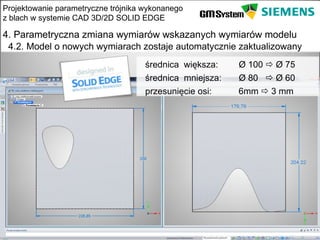 Projektowanie parametryczne trójnika wykonanego
z blach w systemie CAD 3D/2D SOLID EDGE

4. Parametryczna zmiana wymiarów wskazanych wymiarów modelu
 4.2. Model o nowych wymiarach zostaje automatycznie zaktualizowany
                                     średnica większa:    Ø 100  Ø 75
                                     średnica mniejsza:   Ø 80  Ø 60
                                     przesunięcie osi:    6mm  3 mm




    slajd 22
 