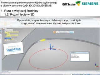 Projektowanie parametryczne trójnika wykonanego
z blach w systemie CAD 3D/2D SOLID EDGE

1. Rura o większej średnicy
   1.2. Rozwinięcie w 3D
              Opcjonalnie, krzywe tworzące nieliniowy zarys rozwinięcia
                mogą zostać zamienione na styczne łuki promieniowe




    slajd 8
 