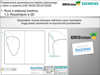 Projektowanie parametryczne trójnika wykonanego
z blach w systemie CAD 3D/2D SOLID EDGE

1. Rura o większej średnicy
   1.3. Rozwinięcie w 2D
              Opcjonalnie, krzywe tworzące nieliniowy zarys rozwinięcia
                mogą zostać zamienione na styczne łuki promieniowe




    slajd 9
 