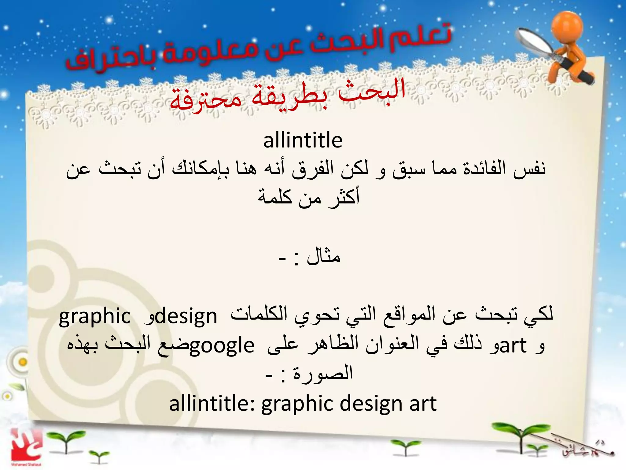 ‫‪allintitle‬‬
‫نفس الفائدة مما سبق و لكن الفرق أنه هنا بإمكانك أن تبحث عن‬
                      ‫أكثر من كلمة‬

                         ‫مثال : -‬

‫لكً تبحث عن المواقع التً تحوي الكلمات ‪design‬و ‪graphic‬‬
 ‫و ‪art‬و ذلك فً العنوان الظاهر على ‪google‬ضع البحث بهذه‬
                         ‫الصورة : -‬
             ‫‪allintitle: graphic design art‬‬
 