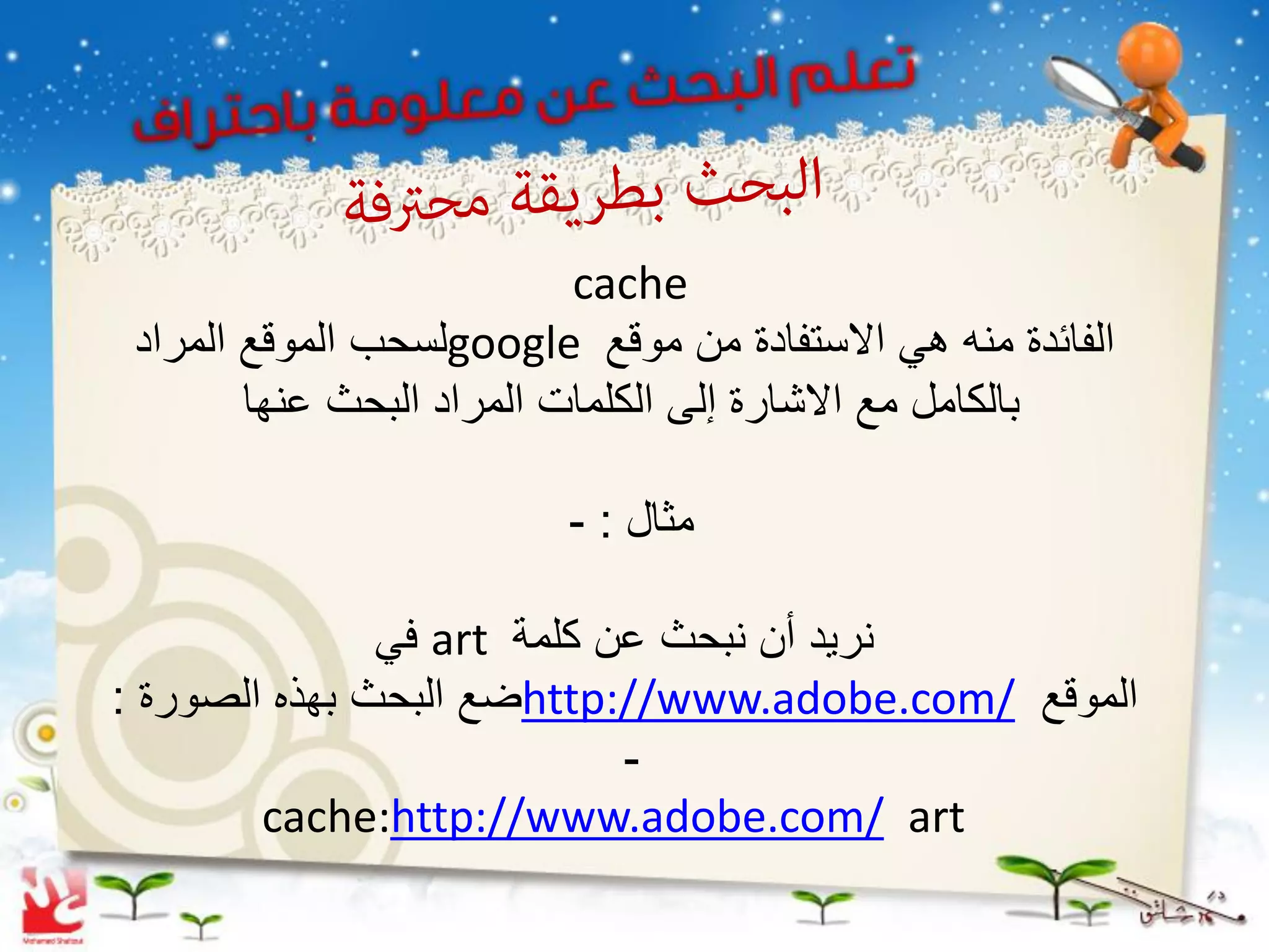 ‫‪cache‬‬
 ‫الفائدة منه هً االستفادة من موقع ‪google‬لسحب الموقع المراد‬
        ‫بالكامل مع االشارة إلى الكلمات المراد البحث عنها‬

                          ‫مثال : -‬

               ‫نرٌد أن نبحث عن كلمة ‪ art‬فً‬
‫الموقع /‪http://www.adobe.com‬ضع البحث بهذه الصورة :‬
                            ‫-‬
        ‫‪cache:http://www.adobe.com/ art‬‬
 