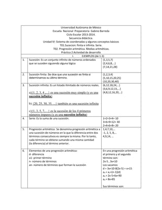 Universidad Autónoma de México
Escuela Nacional Preparatoria Gabino Barreda
Ciclo Escolar 2013-2014.
Secuencia didáctica.
Unidad IV: Sistema de coordenadas y algunos conceptos básicos
T01.Sucecion: finita e infinita. Serie.
T02. Progresión aritmética. Medias aritméticas.
Práctica 2:Actividad de desarrollo
I. EJEMPLOS (de 1-3)
1. Sucesión: Es un conjunto infinito de números ordenados
que se suceden siguiendo alguna lógica
{1,3,5,7}
{2,4,6,8,…}
{7,14,21,28}
2. Sucesión finita: Se dice que una sucesión es finita si
determinamos su último término.
{1,2,3,4}
{5,10,15,20,25}
{10,20,30,40}
3. Sucesión infinita: Es un listado ilimitado de números reales.
a){1, 2, 3, 4 ,...} es una sucesión muy simple (y es una
sucesión infinita)
b) {20, 25, 30, 35, ...} también es una sucesión infinita
c){1, 3, 5, 7,…} es la sucesión de los 4 primeros
números impares (y es una sucesión infinita)
{6,12,18,24,…}
{3,6,9,12,15,…}
{4,8,12,16,20,…}
4. Serie: Es la suma de una sucesión. 1+2+3+4= 10
3+6+9+12= 30
2+4+6+8= 20
5. Progresión aritmética: Se denomina progresión aritmética a
una sucesión de números en la que la diferencia entre dos
términos consecutivos es siempre la misma. Por lo tanto,
cada término se obtiene sumando una misma cantidad
(la diferencia) al término anterior.
1,4,7,10,…
-1, 2, 5, 8,…
4,9,14, …
6. Elementos de una progresión aritmética:
d- diferencia
a1- primer término
n- número de términos
an- número de términos que forman la sucesión
En una progresión aritmética
el primero y el segundo
término son:
2x-5 , 3x+10
Los sacamos
d = 3x+10-8(2x-5) = x+15
an = a1+(n-1)(d)
an = 2x-5+6x+90
an = 8x+85
Sus términos son:
 