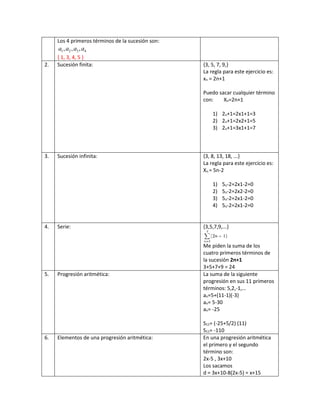 Los 4 primeros términos de la sucesión son:
1 2 3 4, , ,a a a a
{ 1, 3, 4, 5 }
2. Sucesión finita: {3, 5, 7, 9,}
La regla para este ejercicio es:
xn = 2n+1
Puedo sacar cualquier término
con: Xn=2n+1
1) 2n+1=2x1+1=3
2) 2n+1=2x2+1=5
3) 2n+1=3x1+1=7
3. Sucesión infinita: {3, 8, 13, 18, ...}
La regla para este ejercicio es:
Xn = 5n-2
1) 5n-2=2x1-2=0
2) 5n-2=2x2-2=0
3) 5n-2=2x1-2=0
4) 5n-2=2x1-2=0
4. Serie: {3,5,7,9,...}
Me piden la suma de los
cuatro primeros términos de
la sucesión 2n+1
3+5+7+9 = 24
5. Progresión aritmética: La suma de la siguiente
progresión en sus 11 primeros
términos: 5,2,-1,…
an=5+(11-1)(-3)
an= 5-30
an= -25
S11= (-25+5/2) (11)
S11= -110
6. Elementos de una progresión aritmética: En una progresión aritmética
el primero y el segundo
término son:
2x-5 , 3x+10
Los sacamos
d = 3x+10-8(2x-5) = x+15
 