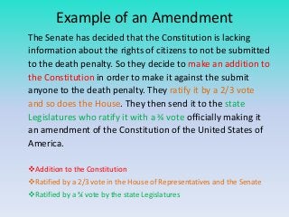 Example of an Amendment
The Senate has decided that the Constitution is lacking
information about the rights of citizens to not be submitted
to the death penalty. So they decide to make an addition to
the Constitution in order to make it against the submit
anyone to the death penalty. They ratify it by a 2/3 vote
and so does the House. They then send it to the state
Legislatures who ratify it with a ¾ vote officially making it
an amendment of the Constitution of the United States of
America.
Addition to the Constitution
Ratified by a 2/3 vote in the House of Representatives and the Senate
Ratified by a ¾ vote by the state Legislatures

 