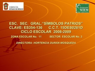 ESC.  SEC.  GRAL. “SÍMBOLOS PATRIOS” CLAVE: ES354-136  C.C.T. 15DES0261D CICLO ESCOLAR  2008-2009   ZONA ESCOLAR No.  11  SECTOR  ESCOLAR No. 3 DIRECTORA: HORTENCIA DURÁN MOSQUEDA   
