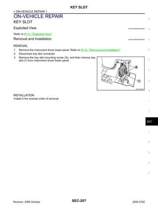 KEY SLOT
< ON-VEHICLE REPAIR >

ON-VEHICLE REPAIR

A

KEY SLOT
Exploded View

INFOID:0000000004497648

B

INFOID:0000000004497649

C

Refer to IP-11, "Exploded View".

Removal and Installation
REMOVAL
1.
2.
3.

D

Remove the instrument driver lower panel. Refer to IP-12, "Removal and Installation".
Disconnect key slot connector.
Remove the key slot mounting screw (A), and then remove key
slot (1) from instrument driver lower panel.

E

F

G

JMKIA3469ZZ

H

INSTALLATION
Install in the reverse order of removal.
I

J

SEC

L

M

N

O

P

Revision: 2008 October

SEC-207

2009 370Z

 