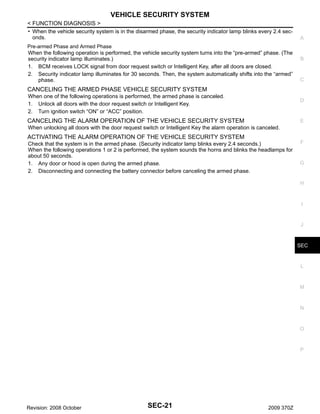 VEHICLE SECURITY SYSTEM
< FUNCTION DIAGNOSIS >
• When the vehicle security system is in the disarmed phase, the security indicator lamp blinks every 2.4 seconds.
Pre-armed Phase and Armed Phase
When the following operation is performed, the vehicle security system turns into the “pre-armed” phase. (The
security indicator lamp illuminates.)
1. BCM receives LOCK signal from door request switch or Intelligent Key, after all doors are closed.
2. Security indicator lamp illuminates for 30 seconds. Then, the system automatically shifts into the “armed”
phase.

A

B

C

CANCELING THE ARMED PHASE VEHICLE SECURITY SYSTEM
When one of the following operations is performed, the armed phase is canceled.
1. Unlock all doors with the door request switch or Intelligent Key.
2. Turn ignition switch “ON” or “ACC” position.

D

CANCELING THE ALARM OPERATION OF THE VEHICLE SECURITY SYSTEM

E

When unlocking all doors with the door request switch or Intelligent Key the alarm operation is canceled.

ACTIVATING THE ALARM OPERATION OF THE VEHICLE SECURITY SYSTEM
Check that the system is in the armed phase. (Security indicator lamp blinks every 2.4 seconds.)
When the following operations 1 or 2 is performed, the system sounds the horns and blinks the headlamps for
about 50 seconds.
1. Any door or hood is open during the armed phase.
2. Disconnecting and connecting the battery connector before canceling the armed phase.

F

G

H

I

J

SEC

L

M

N

O

P

Revision: 2008 October

SEC-21

2009 370Z

 