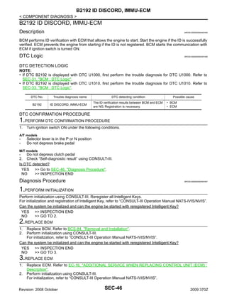 B2192 ID DISCORD, IMMU-ECM
< COMPONENT DIAGNOSIS >

B2192 ID DISCORD, IMMU-ECM
Description

INFOID:0000000004497455

BCM performs ID verification with ECM that allows the engine to start. Start the engine if the ID is successfully
verified. ECM prevents the engine from starting if the ID is not registered. BCM starts the communication with
ECM if ignition switch is turned ON.

DTC Logic

INFOID:0000000004497456

DTC DETECTION LOGIC
NOTE:
• If DTC B2192 is displayed with DTC U1000, first perform the trouble diagnosis for DTC U1000. Refer to
SEC-31, "BCM : DTC Logic".
• If DTC B2192 is displayed with DTC U1010, first perform the trouble diagnosis for DTC U1010. Refer to
SEC-33, "BCM : DTC Logic".
DTC No.
B2192

Trouble diagnosis name
ID DISCORD, IMMU-ECM

DTC detecting condition
The ID verification results between BCM and ECM
are NG. Registration is necessary.

Possible cause
• BCM
• ECM

DTC CONFIRMATION PROCEDURE

1.PERFORM DTC CONFIRMATION PROCEDURE
1.

Turn ignition switch ON under the following conditions.

A/T models

-

Selector lever is in the P or N position
Do not depress brake pedal

M/T models

Do not depress clutch pedal
2. Check “Self-diagnostic result” using CONSULT-III.
Is DTC detected?
YES >> Go to SEC-46, "Diagnosis Procedure".
NO
>> INSPECTION END

Diagnosis Procedure

INFOID:0000000004497457

1.PERFORM INITIALIZATION
Perform initialization using CONSULT-III. Reregister all Intelligent Keys.
For initialization and registration of Intelligent Key, refer to “CONSULT-III Operation Manual NATS-IVIS/NVIS”.
Can the system be initialized and can the engine be started with reregistered Intelligent Key?
YES >> INSPECTION END
NO
>> GO TO 2.

2.REPLACE BCM
1.
2.

Replace BCM. Refer to BCS-84, "Removal and Installation".
Perform initialization using CONSULT-III.
For initialization, refer to “CONSULT-III Operation Manual NATS-IVIS/NVIS”.
Can the system be initialized and can the engine be started with reregistered Intelligent Key?
YES >> INSPECTION END
NO
>> GO TO 3.

3.REPLACE ECM
1.
2.

Replace ECM. Refer to EC-16, "ADDITIONAL SERVICE WHEN REPLACING CONTROL UNIT (ECM) :
Description".
Perform initialization using CONSULT-III.
For initialization, refer to “CONSULT-III Operation Manual NATS-IVIS/NVIS”.

Revision: 2008 October

SEC-46

2009 370Z

 