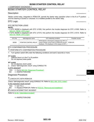 B2560 STARTER CONTROL RELAY
< COMPONENT DIAGNOSIS >

B2560 STARTER CONTROL RELAY

A

Description

INFOID:0000000004497478

Starter control relay, integrated in IPDM E/R, permits the starter relay operation when in the N or P position
and the steering is locked or unlocked. It is installed parallel to the starter relay.

DTC Logic

B

INFOID:0000000004497479

C

DTC DETECTION LOGIC
NOTE:
• If DTC B2560 is displayed with DTC U1000, first perform the trouble diagnosis for DTC U1000. Refer to
SEC-31, "BCM : DTC Logic".
• If DTC B2560 is displayed with DTC U1010, first perform the trouble diagnosis for DTC U1010. Refer to
SEC-33, "BCM : DTC Logic".
DTC No.
B2560

Self-diagnosis name

DTC detecting condition

STARTER CONTROL RELAY

BCM detects a discrepancy between the OFF request of starter control relay to IPDM E/R and the
feedback. (The feedback is ON instead of OFF.)

E

Possible causes

F

IPDM E/R

DTC CONFIRMATION PROCEDURE

G

1.PERFORM DTC CONFIRMATION PROCEDURE
1.

D

Turn ignition switch ON under the following conditions and wait 2 seconds or more.

H

A/T models

-

Selector lever is in the P or N position
Do not depress brake pedal

I

M/T models

Do not depress clutch pedal
2. Check “Self-diagnostic result” using CONSULT-III.
Is DTC detected?
YES >> Go to SEC-59, "Diagnosis Procedure".
NO
>> INSPECTION END

Diagnosis Procedure

J

SEC
INFOID:0000000004497480

1.CHECK DTC WITH IPDM E/R

L

Check “Self-diagnostic result” using CONSULT-III. Refer to SEC-196, "DTC Index".
Is the inspection result normal?
YES >> GO TO 2.
NO
>> Replace IPDM E/R. Refer to PCS-33, "Removal and Installation".

M

2.CHECK INTERMITTENT INCIDENT

N

Refer to GI-39, "Intermittent Incident".
O

>> INSPECTION END

P

Revision: 2008 October

SEC-59

2009 370Z

 