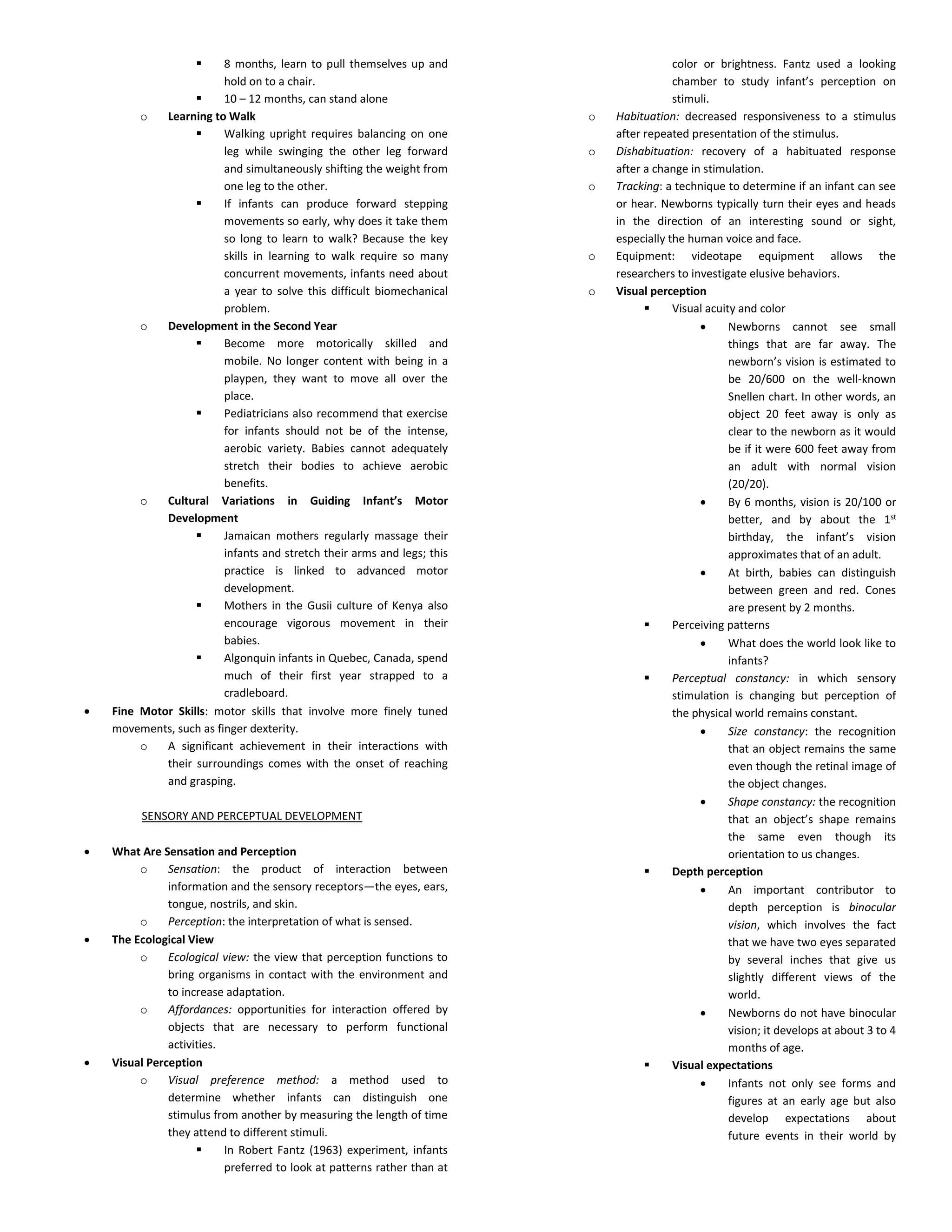  8 months, learn to pull themselves up and
hold on to a chair.
 10 – 12 months, can stand alone
o Learning to Walk
 Walking upright requires balancing on one
leg while swinging the other leg forward
and simultaneously shifting the weight from
one leg to the other.
 If infants can produce forward stepping
movements so early, why does it take them
so long to learn to walk? Because the key
skills in learning to walk require so many
concurrent movements, infants need about
a year to solve this difficult biomechanical
problem.
o Development in the Second Year
 Become more motorically skilled and
mobile. No longer content with being in a
playpen, they want to move all over the
place.
 Pediatricians also recommend that exercise
for infants should not be of the intense,
aerobic variety. Babies cannot adequately
stretch their bodies to achieve aerobic
benefits.
o Cultural Variations in Guiding Infant’s Motor
Development
 Jamaican mothers regularly massage their
infants and stretch their arms and legs; this
practice is linked to advanced motor
development.
 Mothers in the Gusii culture of Kenya also
encourage vigorous movement in their
babies.
 Algonquin infants in Quebec, Canada, spend
much of their first year strapped to a
cradleboard.
 Fine Motor Skills: motor skills that involve more finely tuned
movements, such as finger dexterity.
o A significant achievement in their interactions with
their surroundings comes with the onset of reaching
and grasping.
SENSORY AND PERCEPTUAL DEVELOPMENT
 What Are Sensation and Perception
o Sensation: the product of interaction between
information and the sensory receptors—the eyes, ears,
tongue, nostrils, and skin.
o Perception: the interpretation of what is sensed.
 The Ecological View
o Ecological view: the view that perception functions to
bring organisms in contact with the environment and
to increase adaptation.
o Affordances: opportunities for interaction offered by
objects that are necessary to perform functional
activities.
 Visual Perception
o Visual preference method: a method used to
determine whether infants can distinguish one
stimulus from another by measuring the length of time
they attend to different stimuli.
 In Robert Fantz (1963) experiment, infants
preferred to look at patterns rather than at
color or brightness. Fantz used a looking
chamber to study infant’s perception on
stimuli.
o Habituation: decreased responsiveness to a stimulus
after repeated presentation of the stimulus.
o Dishabituation: recovery of a habituated response
after a change in stimulation.
o Tracking: a technique to determine if an infant can see
or hear. Newborns typically turn their eyes and heads
in the direction of an interesting sound or sight,
especially the human voice and face.
o Equipment: videotape equipment allows the
researchers to investigate elusive behaviors.
o Visual perception
 Visual acuity and color
 Newborns cannot see small
things that are far away. The
newborn’s vision is estimated to
be 20/600 on the well-known
Snellen chart. In other words, an
object 20 feet away is only as
clear to the newborn as it would
be if it were 600 feet away from
an adult with normal vision
(20/20).
 By 6 months, vision is 20/100 or
better, and by about the 1st
birthday, the infant’s vision
approximates that of an adult.
 At birth, babies can distinguish
between green and red. Cones
are present by 2 months.
 Perceiving patterns
 What does the world look like to
infants?
 Perceptual constancy: in which sensory
stimulation is changing but perception of
the physical world remains constant.
 Size constancy: the recognition
that an object remains the same
even though the retinal image of
the object changes.
 Shape constancy: the recognition
that an object’s shape remains
the same even though its
orientation to us changes.
 Depth perception
 An important contributor to
depth perception is binocular
vision, which involves the fact
that we have two eyes separated
by several inches that give us
slightly different views of the
world.
 Newborns do not have binocular
vision; it develops at about 3 to 4
months of age.
 Visual expectations
 Infants not only see forms and
figures at an early age but also
develop expectations about
future events in their world by
 